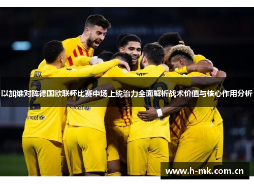以加维对阵德国欧联杯比赛中场上统治力全面解析战术价值与核心作用分析 以加维对阵德国欧联杯比赛中场上统治力全面解析战术价值与核心作用分析